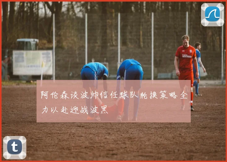 阿伦森谈波帅信任球队轮换策略全力以赴迎战波黑