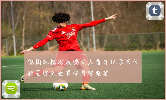 德国队精彩表现五人首开纪录两位新星迎来世界杯首球盛宴
