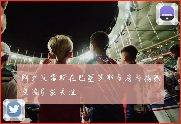 阿尔瓦雷斯在巴塞罗那寻房与梅西交流引发关注