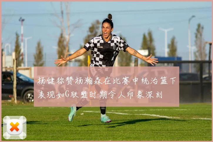 杨健称赞杨瀚森在比赛中统治篮下表现如G联盟时期令人印象深刻