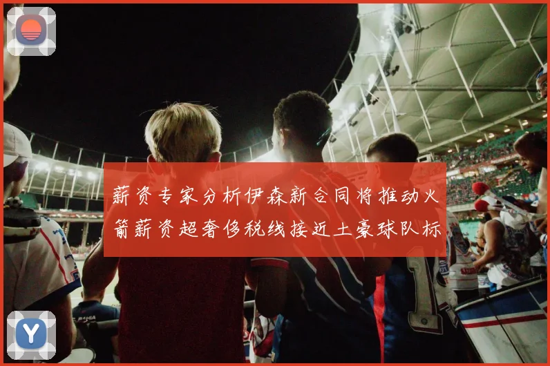 薪资专家分析伊森新合同将推动火箭薪资超奢侈税线接近土豪球队标准