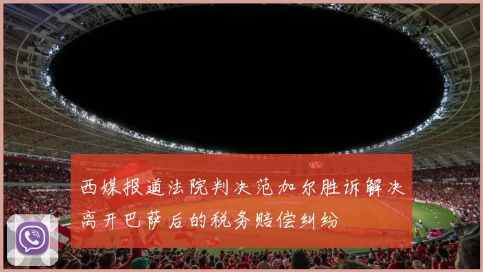 西媒报道法院判决范加尔胜诉解决离开巴萨后的税务赔偿纠纷