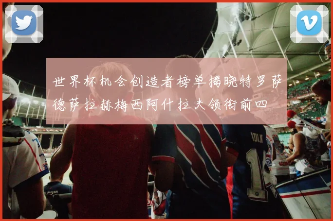 世界杯机会创造者榜单揭晓特罗萨德萨拉赫梅西阿什拉夫领衔前四
