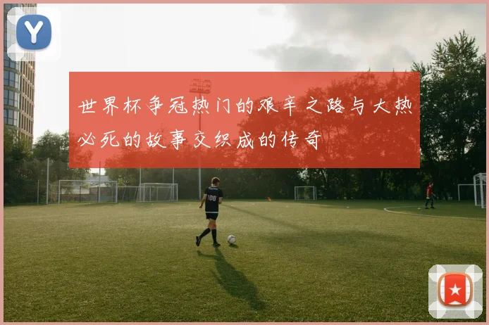 世界杯争冠热门的艰辛之路与大热必死的故事交织成的传奇