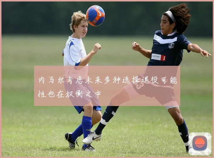 内马尔考虑未来多种选择退役可能性也在权衡之中