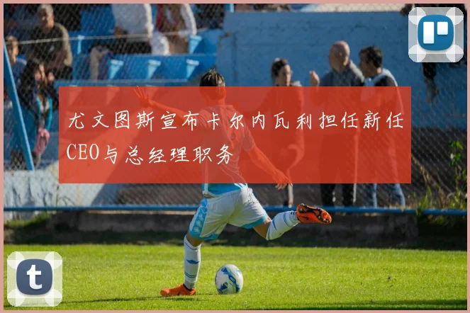 尤文图斯宣布卡尔内瓦利担任新任CEO与总经理职务